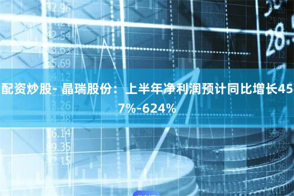 配资炒股- 晶瑞股份：上半年净利润预计同比增长457%-624%