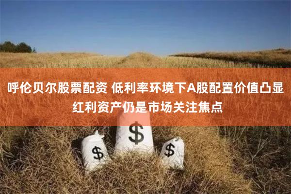 呼伦贝尔股票配资 低利率环境下A股配置价值凸显 红利资产仍是市场关注焦点