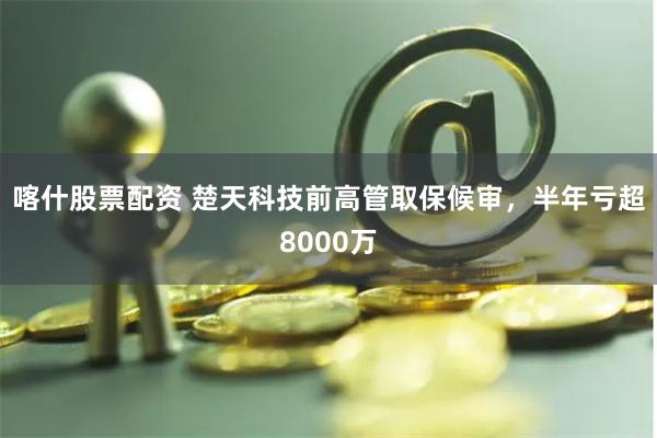 喀什股票配资 楚天科技前高管取保候审，半年亏超8000万