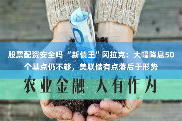股票配资安全吗 “新债王”冈拉克：大幅降息50个基点仍不够，美联储有点落后于形势