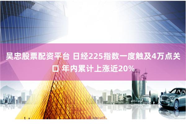 吴忠股票配资平台 日经225指数一度触及4万点关口 年内累计上涨近20%