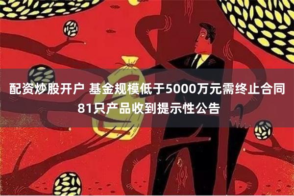 配资炒股开户 基金规模低于5000万元需终止合同 81只产品收到提示性公告