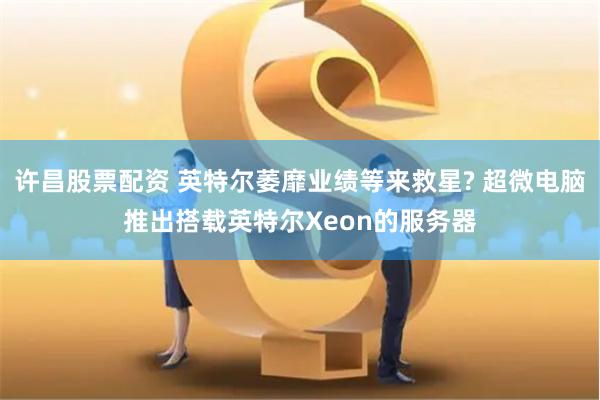 许昌股票配资 英特尔萎靡业绩等来救星? 超微电脑推出搭载英特尔Xeon的服务器