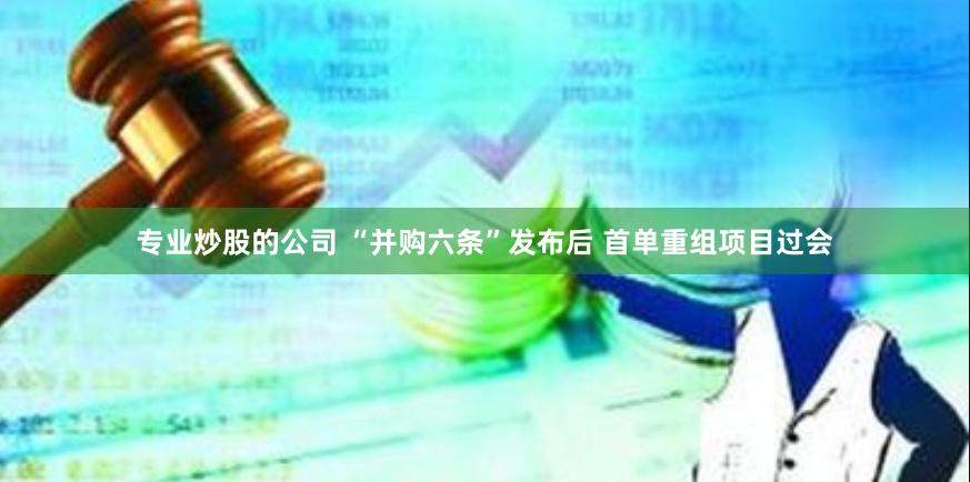 专业炒股的公司 “并购六条”发布后 首单重组项目过会