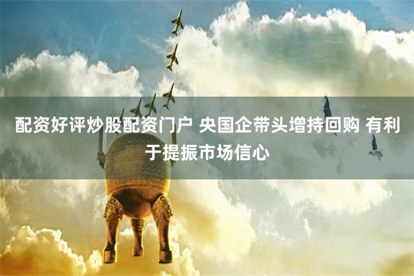 配资好评炒股配资门户 央国企带头增持回购 有利于提振市场信心