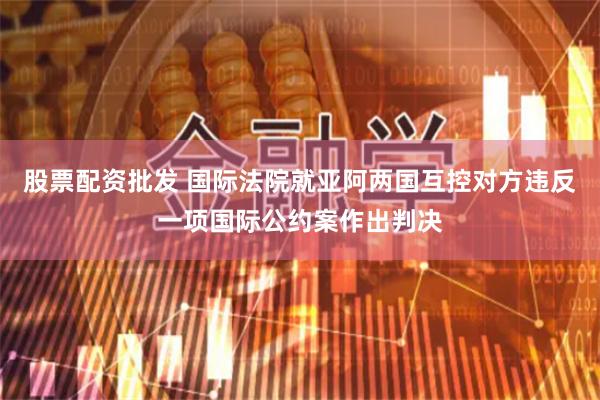 股票配资批发 国际法院就亚阿两国互控对方违反一项国际公约案作出判决