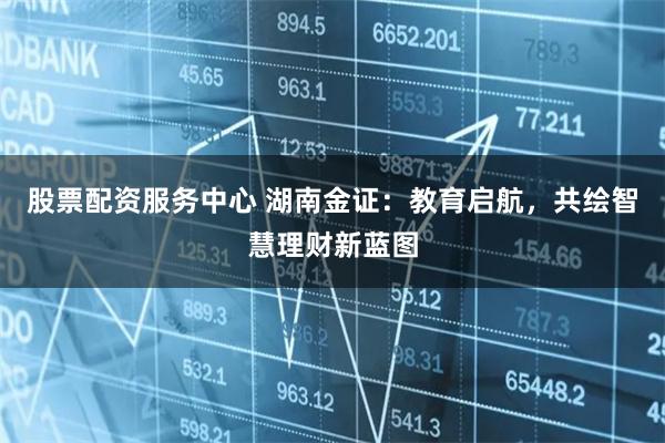 股票配资服务中心 湖南金证：教育启航，共绘智慧理财新蓝图