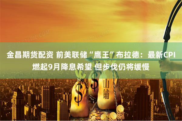 金昌期货配资 前美联储“鹰王”布拉德：最新CPI燃起9月降息希望 但步伐仍将缓慢