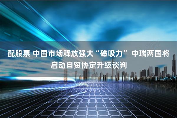配股票 中国市场释放强大“磁吸力” 中瑞两国将启动自贸协定升级谈判