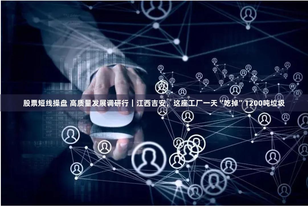 股票短线操盘 高质量发展调研行｜江西吉安，这座工厂一天“吃掉”1200吨垃圾