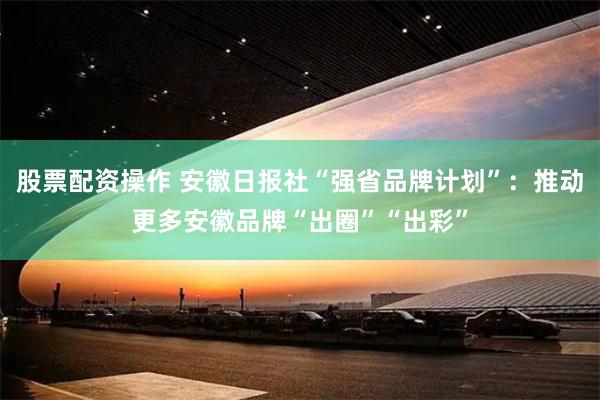 股票配资操作 安徽日报社“强省品牌计划”：推动更多安徽品牌“出圈”“出彩”