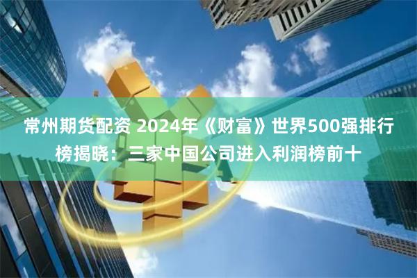 常州期货配资 2024年《财富》世界500强排行榜揭晓：三家中国公司进入利润榜前十