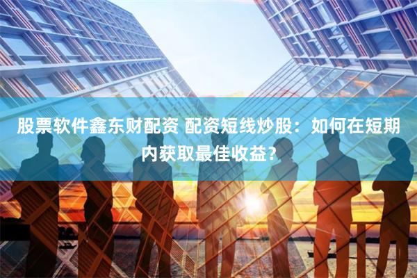 股票软件鑫东财配资 配资短线炒股：如何在短期内获取最佳收益？
