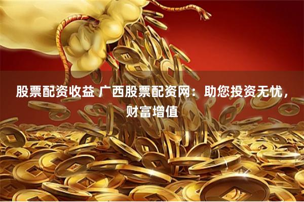 股票配资收益 广西股票配资网：助您投资无忧，财富增值