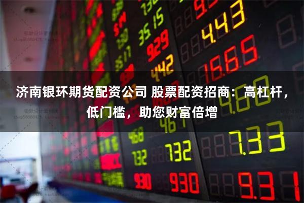 济南银环期货配资公司 股票配资招商：高杠杆，低门槛，助您财富倍增