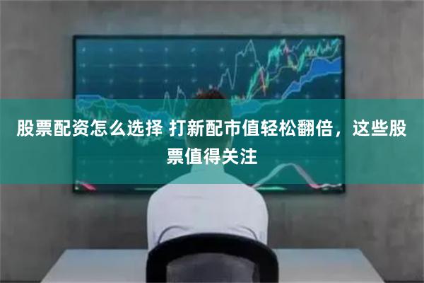 股票配资怎么选择 打新配市值轻松翻倍，这些股票值得关注