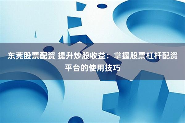 东莞股票配资 提升炒股收益：掌握股票杠杆配资平台的使用技巧