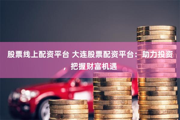 股票线上配资平台 大连股票配资平台：助力投资，把握财富机遇