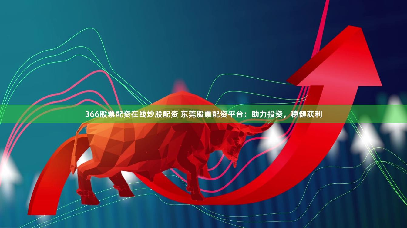 366股票配资在线炒股配资 东莞股票配资平台：助力投资，稳健获利
