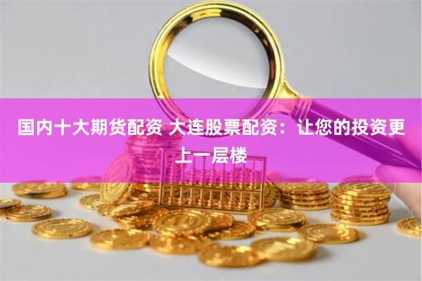 国内十大期货配资 大连股票配资：让您的投资更上一层楼