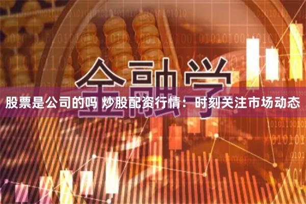 股票是公司的吗 炒股配资行情：时刻关注市场动态