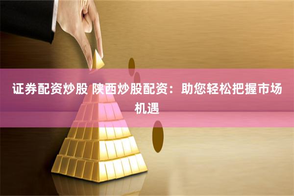证券配资炒股 陕西炒股配资：助您轻松把握市场机遇