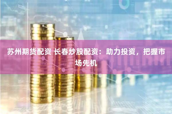 苏州期货配资 长春炒股配资：助力投资，把握市场先机