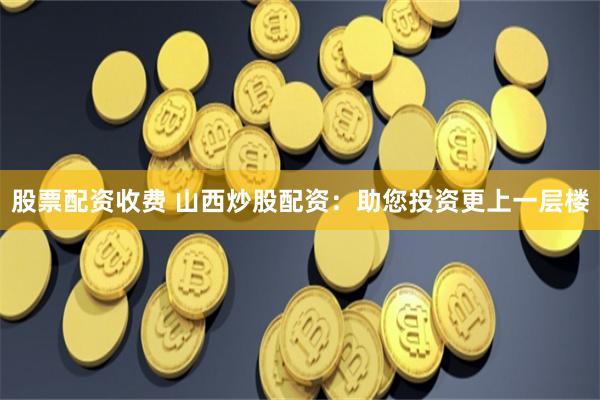 股票配资收费 山西炒股配资：助您投资更上一层楼