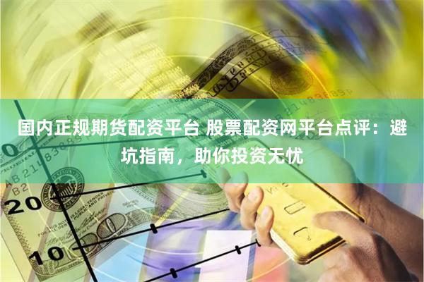 国内正规期货配资平台 股票配资网平台点评：避坑指南，助你投资无忧
