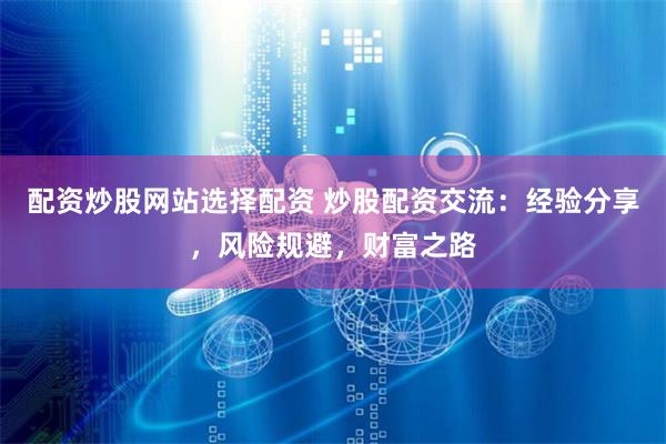 配资炒股网站选择配资 炒股配资交流：经验分享，风险规避，财富之路