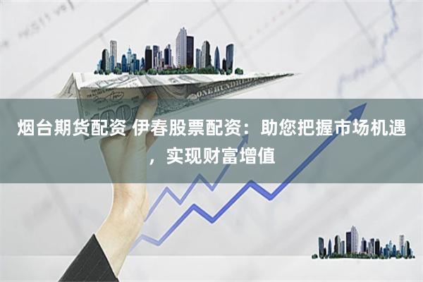 烟台期货配资 伊春股票配资：助您把握市场机遇，实现财富增值